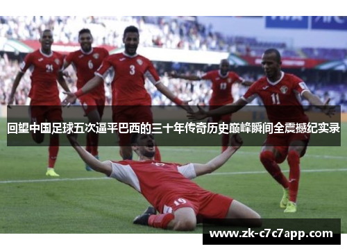 回望中国足球五次逼平巴西的三十年传奇历史巅峰瞬间全震撼纪实录