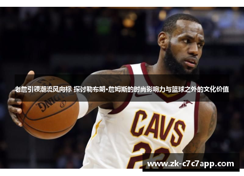 老詹引领潮流风向标 探讨勒布朗·詹姆斯的时尚影响力与篮球之外的文化价值 老詹引领潮流风向标 探讨勒布朗·詹姆斯的时尚影响力与篮球之外的文化价值