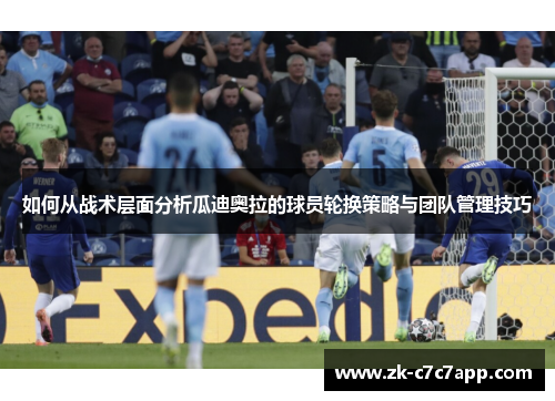 如何从战术层面分析瓜迪奥拉的球员轮换策略与团队管理技巧 如何从战术层面分析瓜迪奥拉的球员轮换策略与团队管理技巧