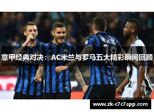 意甲经典对决:AC米兰与罗马五大精彩瞬间回顾 意甲经典对决:AC米兰与罗马五大精彩瞬间回顾